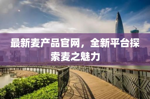 最新麦产品官网，全新平台探索麦之魅力