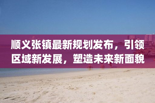 顺义张镇最新规划发布，引领区域新发展，塑造未来新面貌