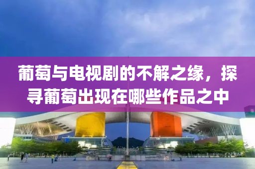 葡萄与电视剧的不解之缘，探寻葡萄出现在哪些作品之中
