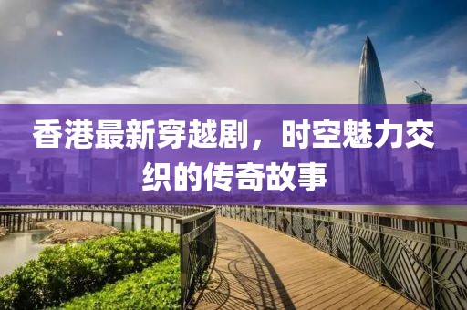 香港最新穿越剧，时空魅力交织的传奇故事