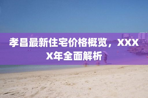 孝昌最新住宅价格概览，XXXX年全面解析