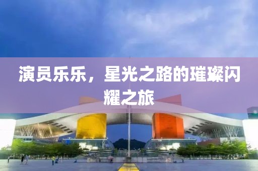 演员乐乐，星光之路的璀璨闪耀之旅