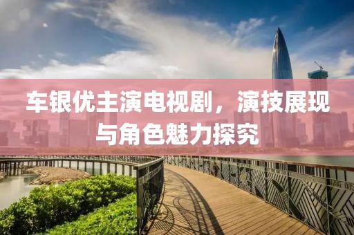 车银优主演电视剧，演技展现与角色魅力探究