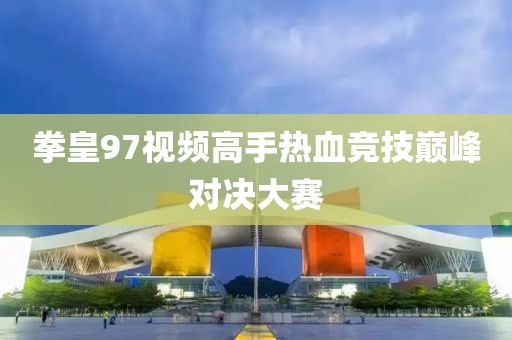 拳皇97视频高手热血竞技巅峰对决大赛