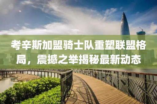 考辛斯加盟骑士队重塑联盟格局，震撼之举揭秘最新动态
