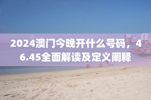 2024澳门今晚开什么号码，46.45全面解读及定义阐释