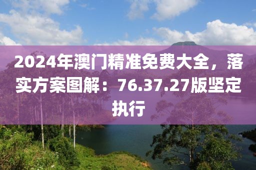 2024年澳门精准免费大全，落实方案图解：76.37.27版坚定执行
