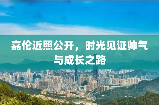 嘉伦近照公开，时光见证帅气与成长之路